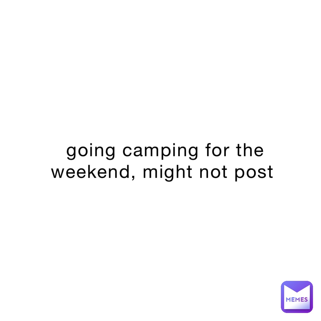 going camping for the weekend, might not post