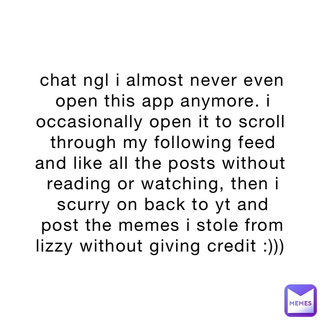 chat ngl i almost never even open this app anymore. i occasionally open it to scroll through my following feed and like all the posts without reading or watching, then i scurry on back to yt and post the memes i stole from lizzy without giving credit :)))