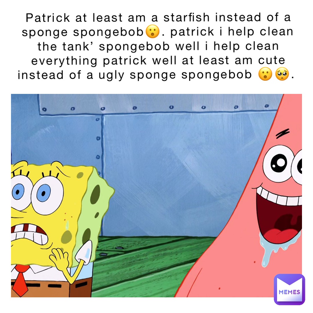 Patrick At least am a Starfish instead of a sponge Spongebob😮. Patrick I help clean the tank’ Spongebob well I help clean everything Patrick Well at least am cute instead of a ugly sponge Spongebob 😮🥺.