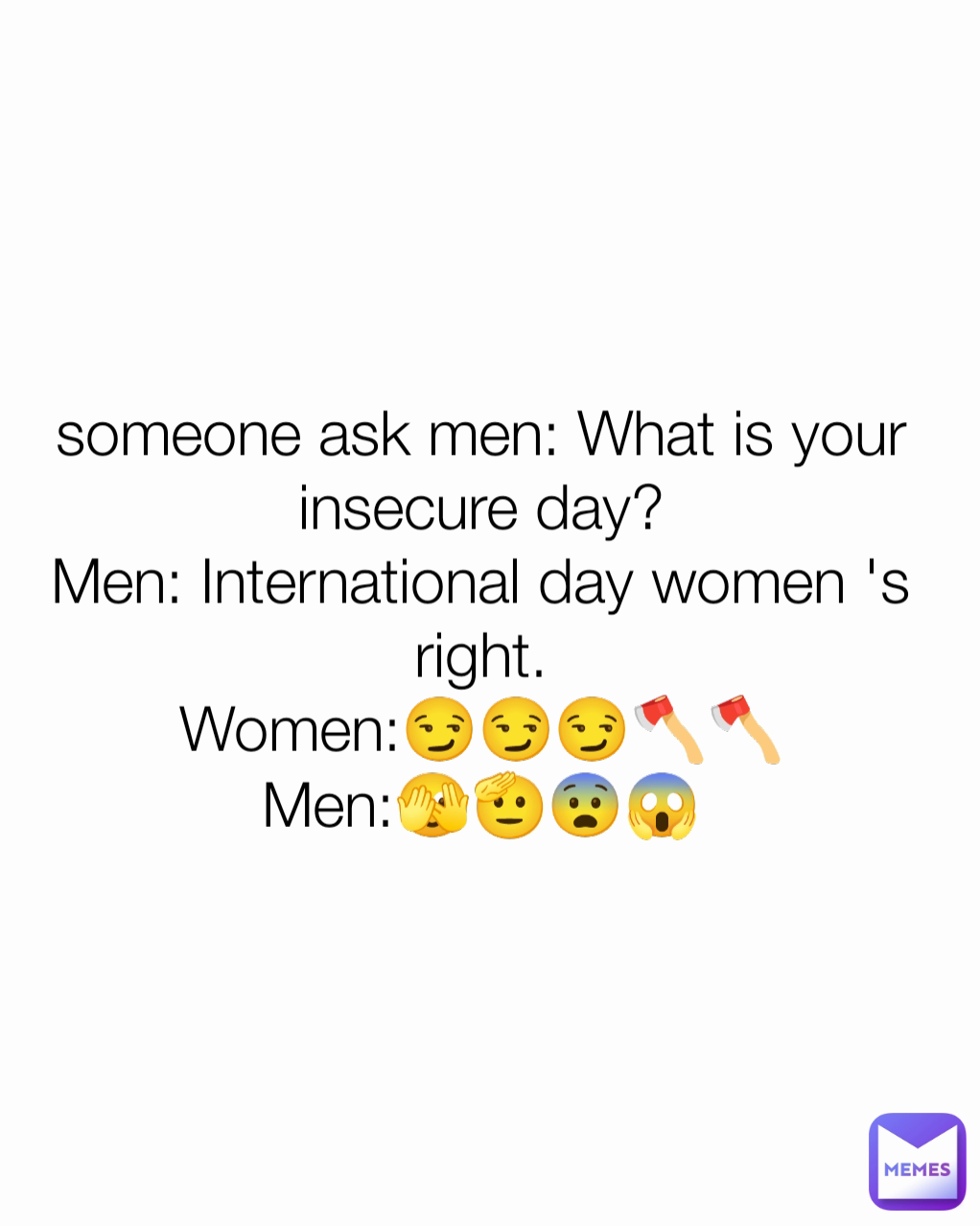 someone ask men: What is your insecure day?
Men: International day women 's right.
Women:😏😏😏🪓🪓
Men:🫣🫡😨😱