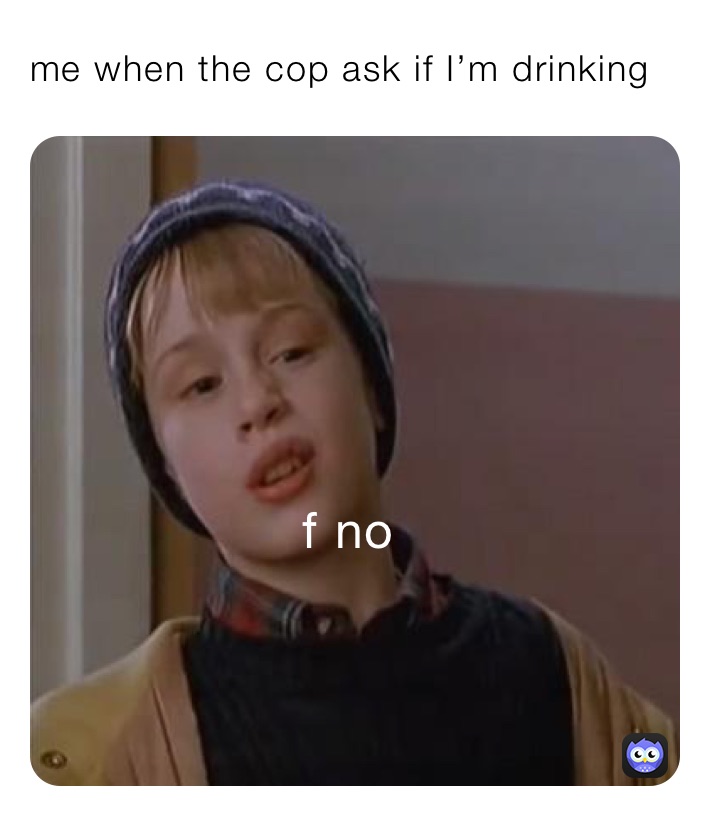 me when the cop ask if I’m drinking ￼