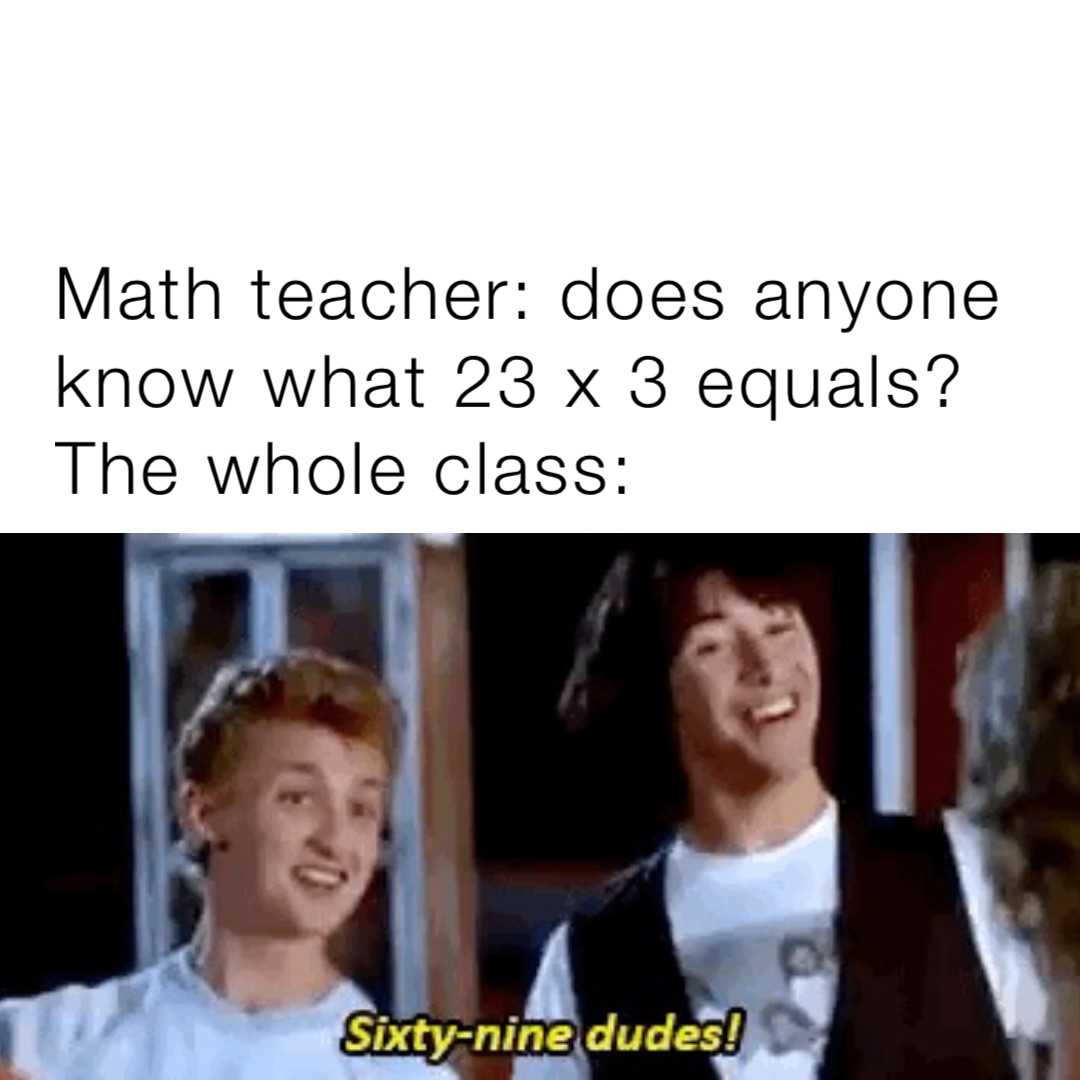 Math teacher: does anyone know what 23 x 3 equals?
The whole class: