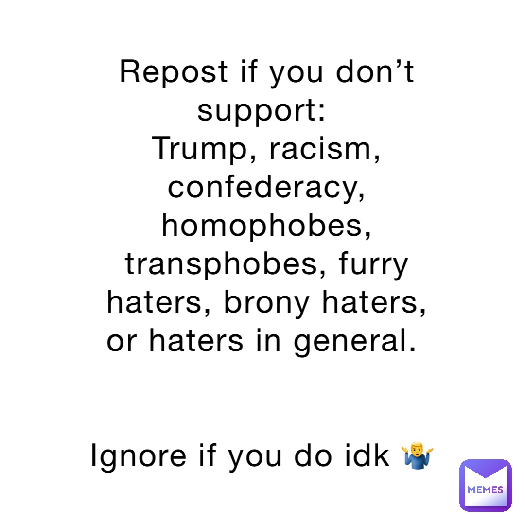 Repost if you don’t support:
Trump, racism, confederacy, homophobes, transphobes, furry haters, brony haters, or haters in general.


Ignore if you do idk 🤷‍♂️
