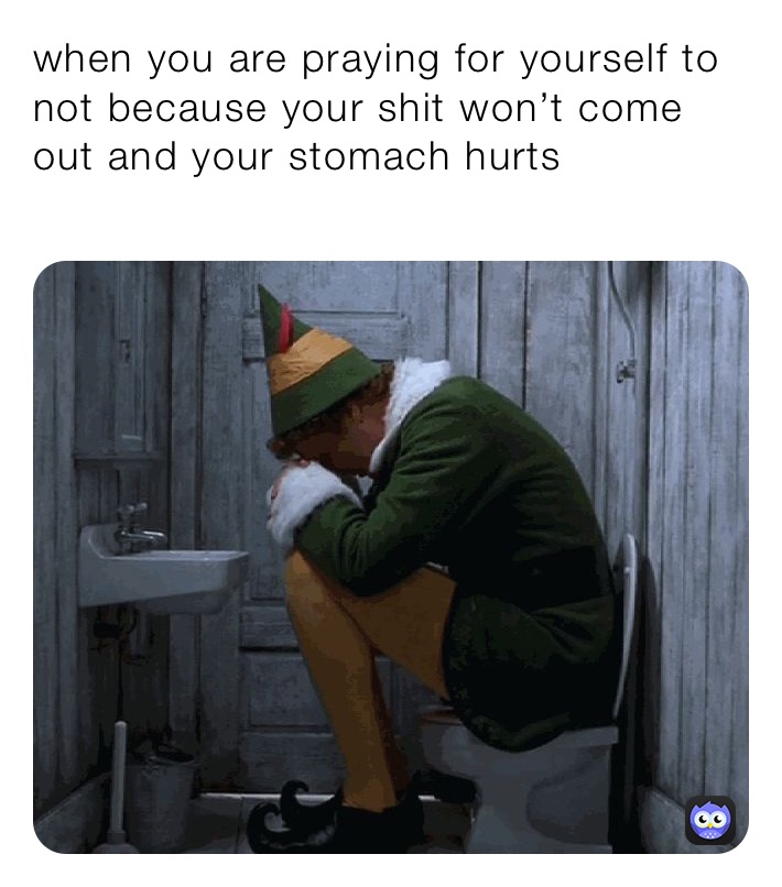 when you are praying for yourself to not because your shit won’t come out and your stomach hurts
