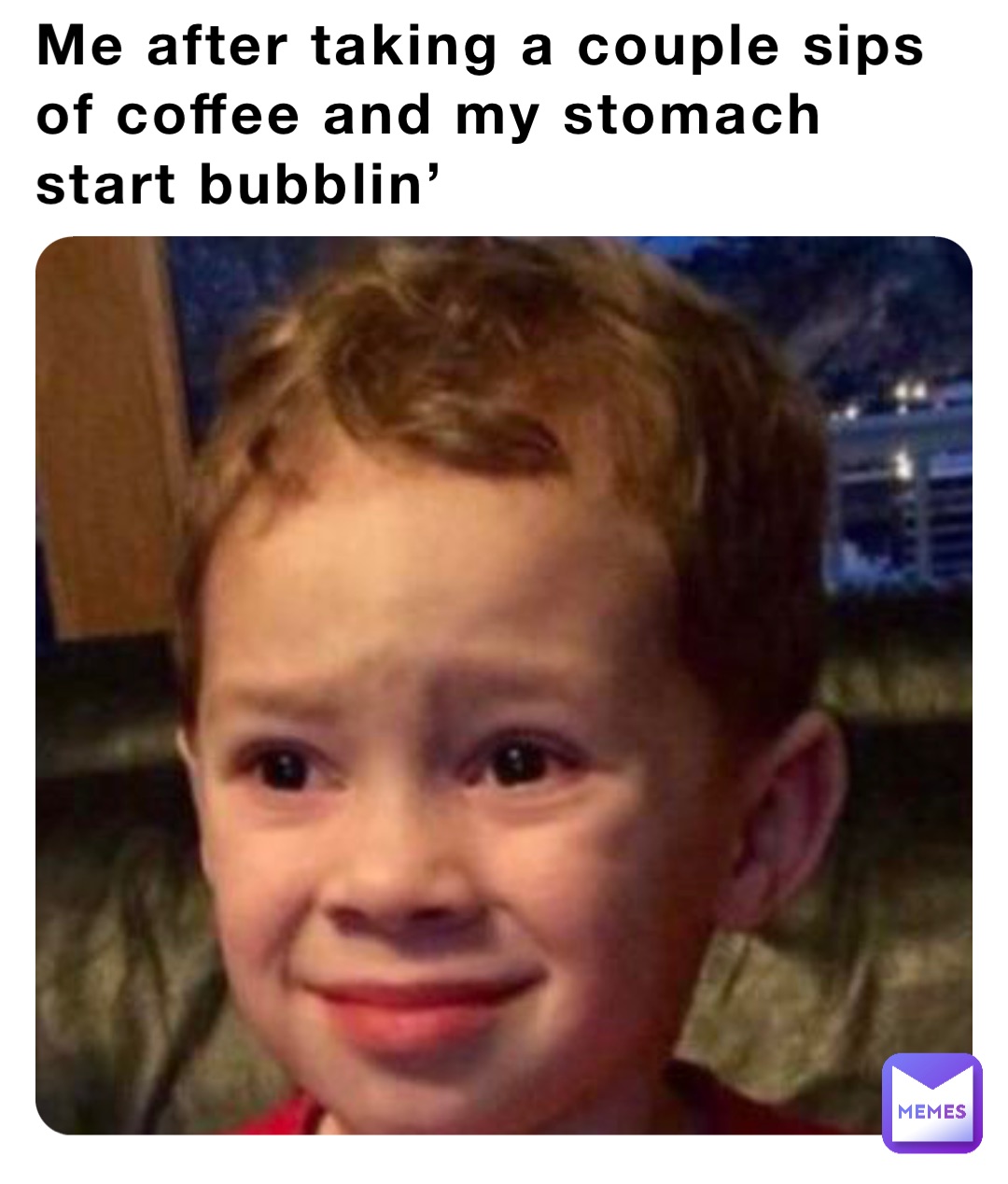 Me after taking a couple sips of coffee and my stomach start bubblin’