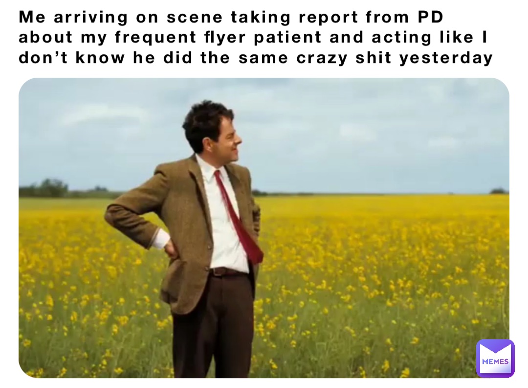 Me arriving on scene taking report from PD about my frequent flyer patient and acting like I don’t know he did the same crazy shit yesterday