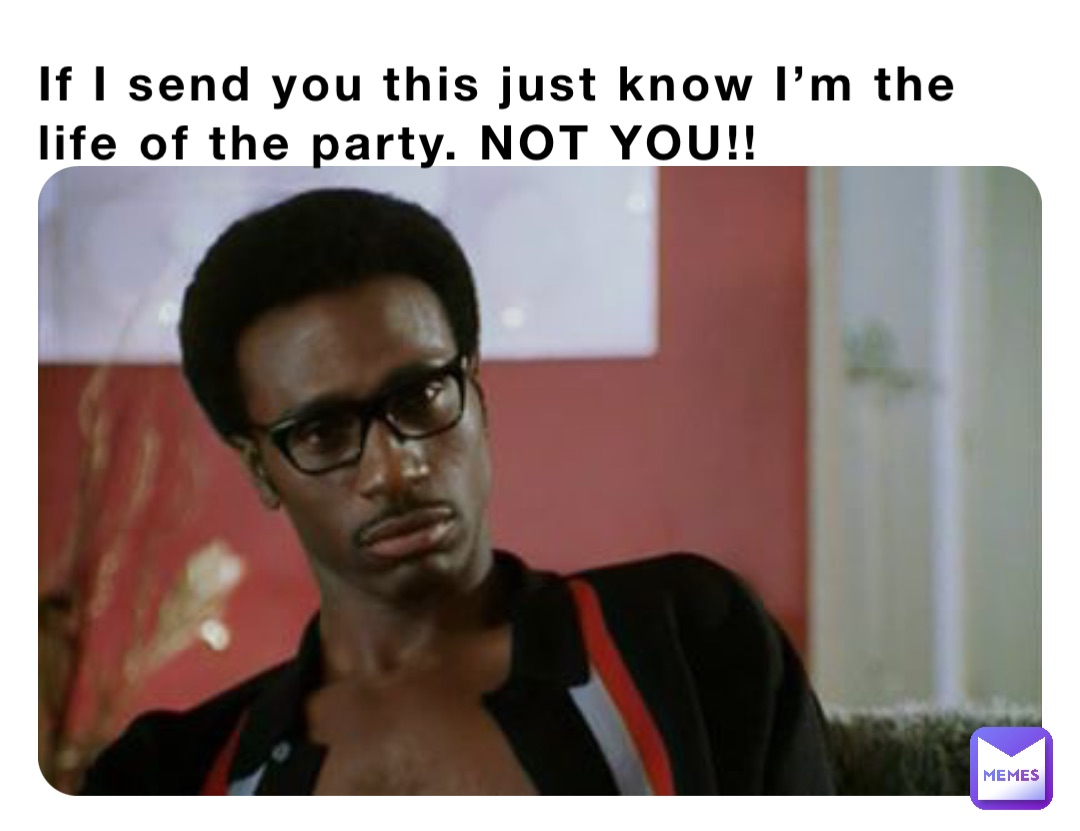If I send you this just know I’m the life of the party. NOT YOU!!