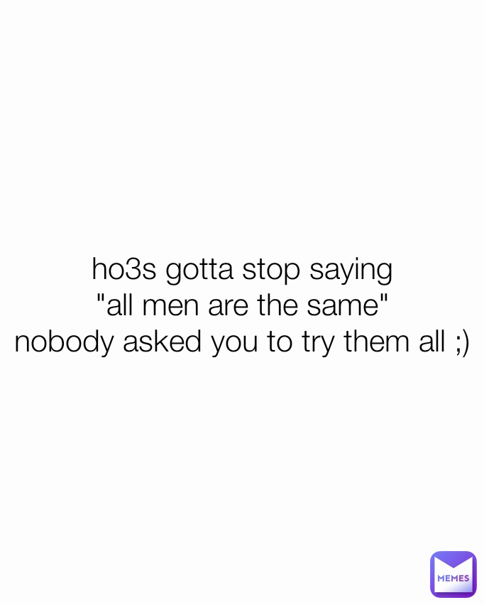 ho3s gotta stop saying
"all men are the same"
nobody asked you to try them all ;)