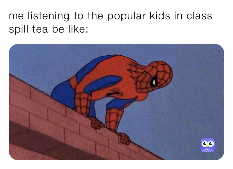 me listening to the popular kids in class spill tea be like: 
