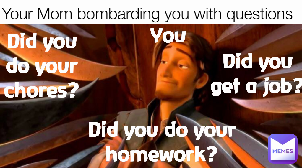 Your Mom bombarding you with questions You Did you do your homework? Did you get a job? Did you do your chores?