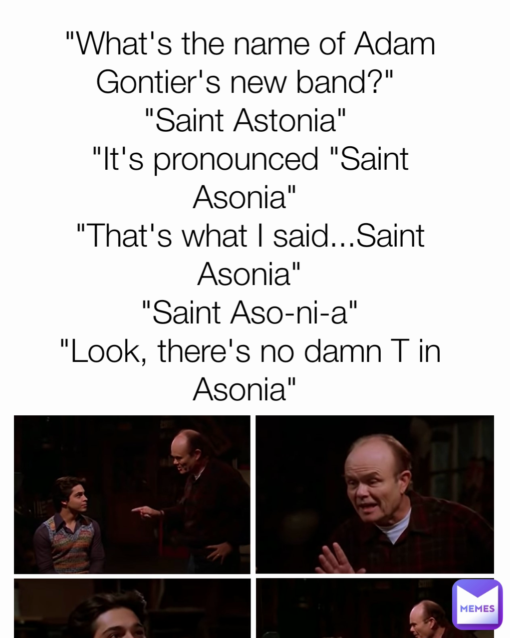 "What's the name of Adam Gontier's new band?" 
"Saint Astonia" 
"It's pronounced "Saint Asonia" 
"That's what I said...Saint Asonia"
"Saint Aso-ni-a"
"Look, there's no damn T in Asonia" 