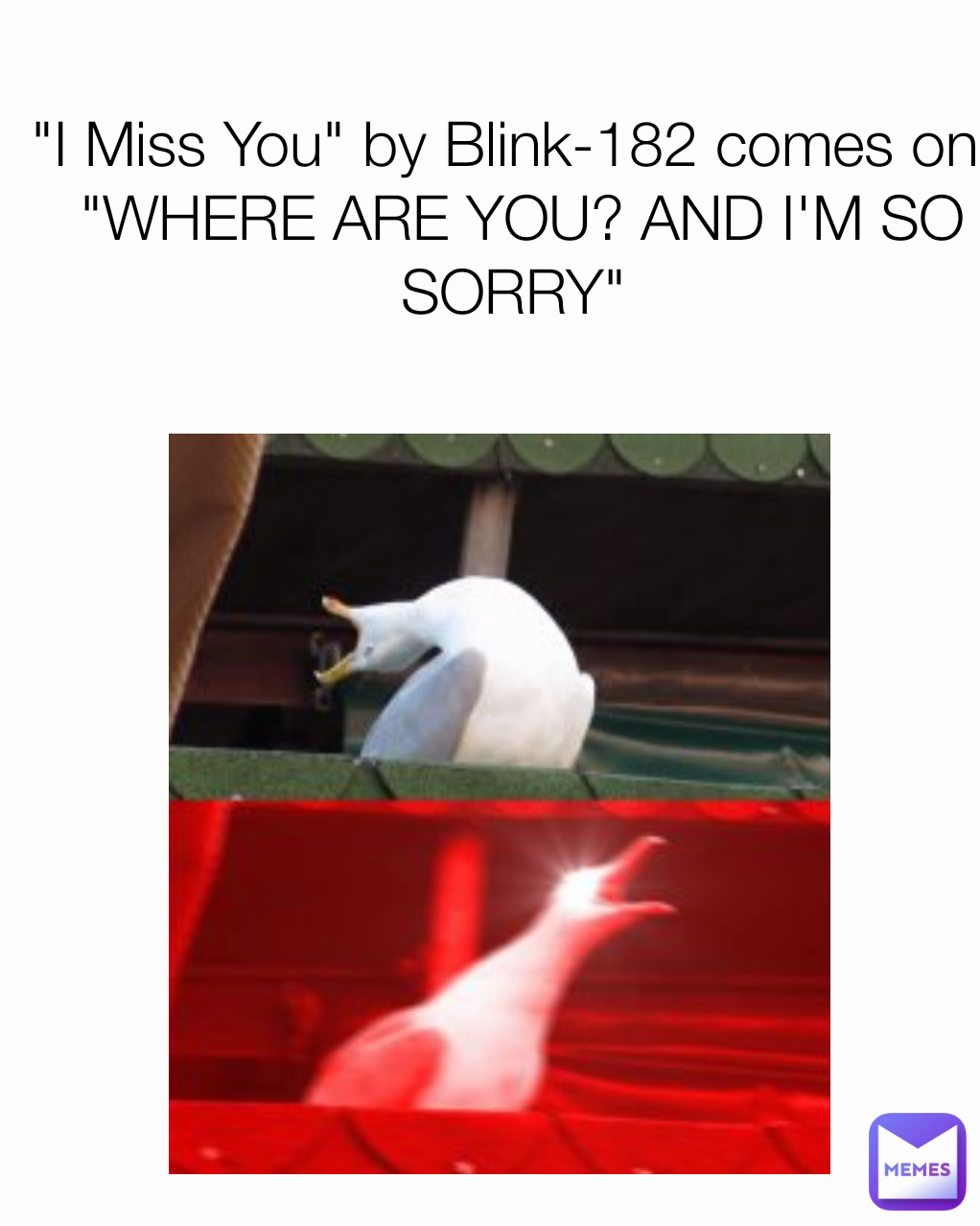 "I Miss You" by Blink-182 comes on: 
"WHERE ARE YOU? AND I'M SO SORRY" 
