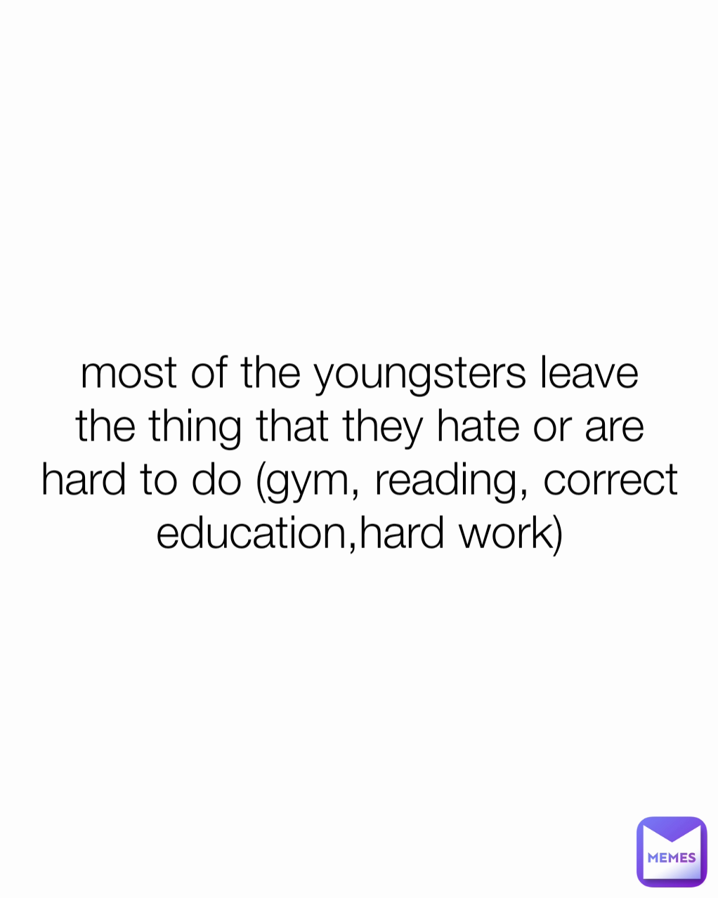 most of the youngsters leave the thing that they hate or are hard to do (gym, reading, correct education,hard work)