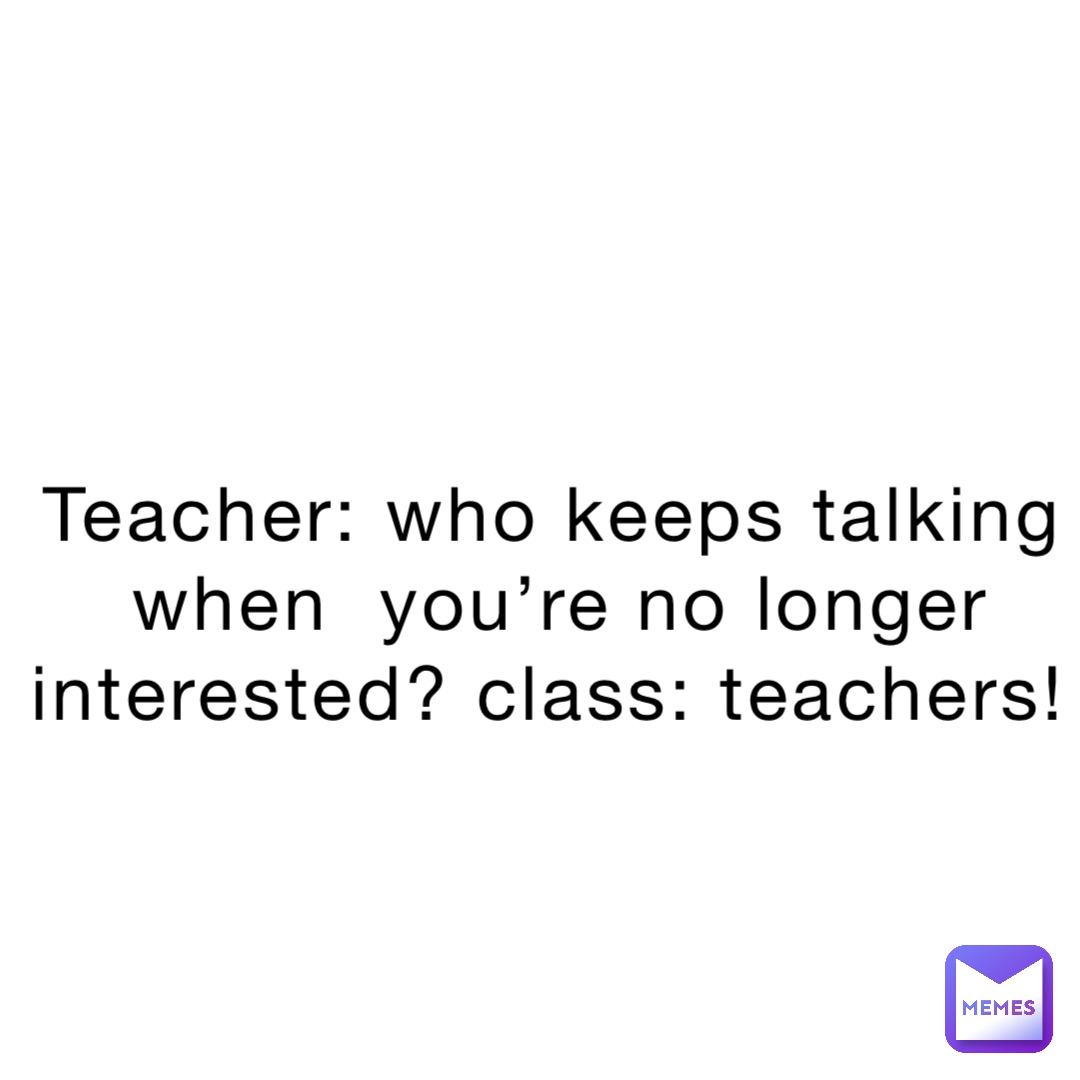 Teacher: who keeps talking when  you’re no longer interested? Class: TEACHERS!