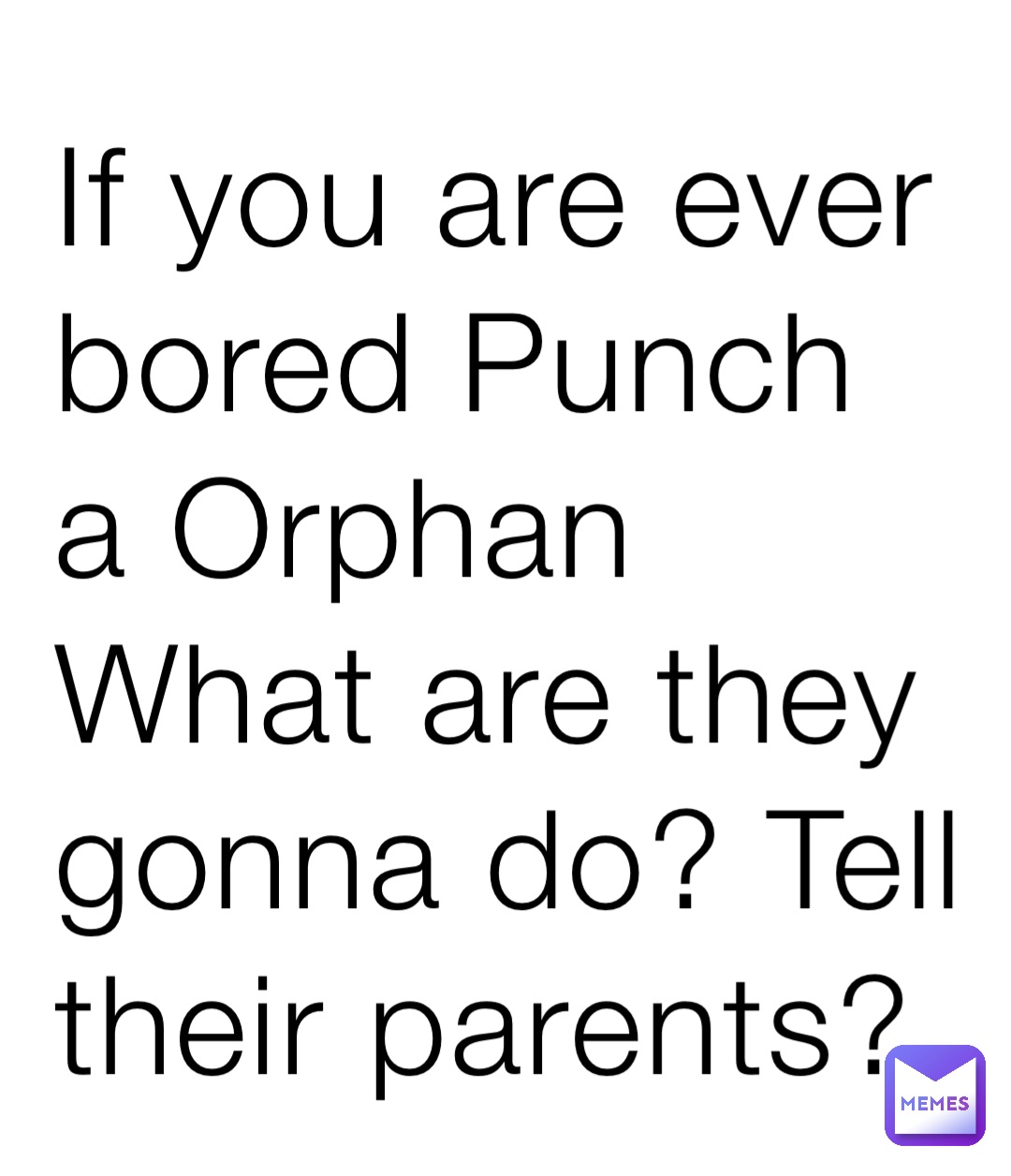 If you are ever bored Punch a Orphan
What are they gonna do? Tell their parents?