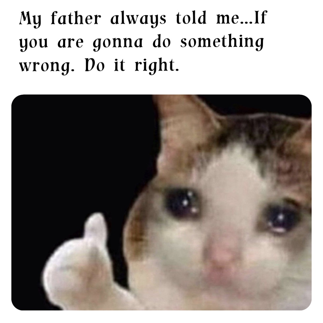 My father always told me…If you are gonna do something wrong. Do it right.