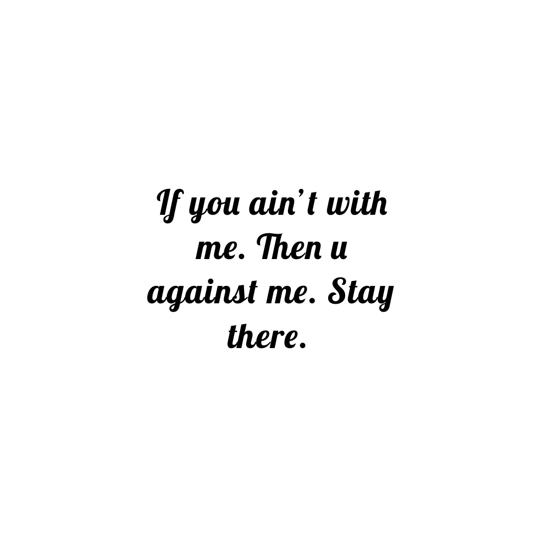 If you ain’t with me. Then u against me. Stay there.