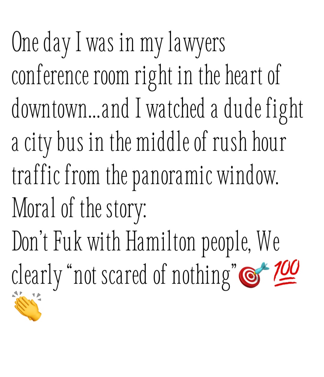 One day I was in my lawyers conference room right in the heart of downtown…and I watched a dude fight a city bus in the middle of rush hour traffic from the panoramic window. 
Moral of the story: 
Don’t Fuk with Hamilton people, We clearly “not scared of nothing”🎯💯👏