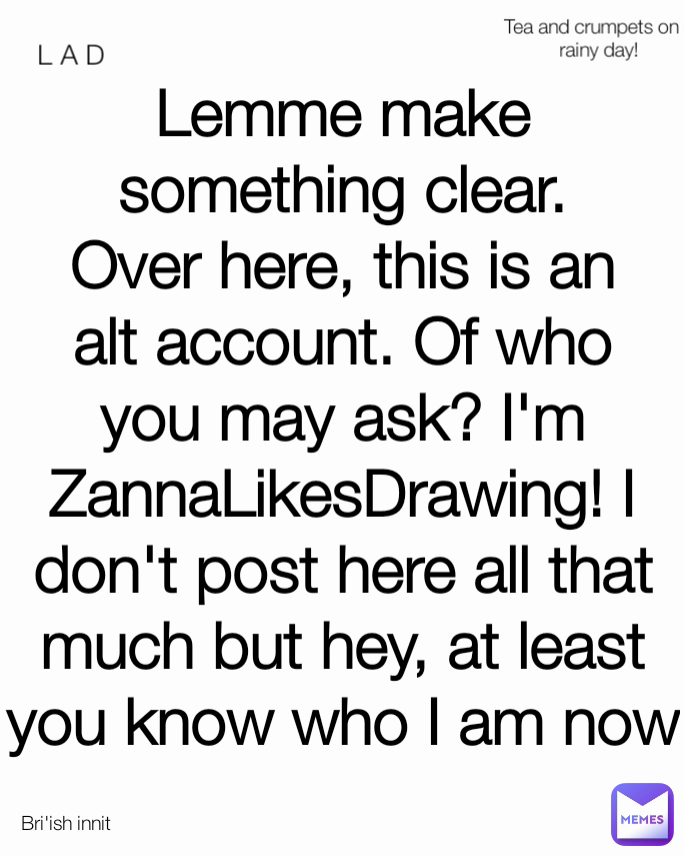 Lemme make something clear. Over here, this is an alt account. Of who you may ask? I'm ZannaLikesDrawing! I don't post here all that much but hey, at least you know who I am now L A D Tea and crumpets on a rainy day! Bri'ish innit
