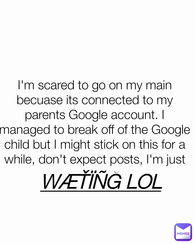 I'm scared to go on my main becuase its connected to my parents Google account. I managed to break off of the Google child but I might stick on this for a while, don't expect posts, I'm just WÆŤÏÑĞ LOL