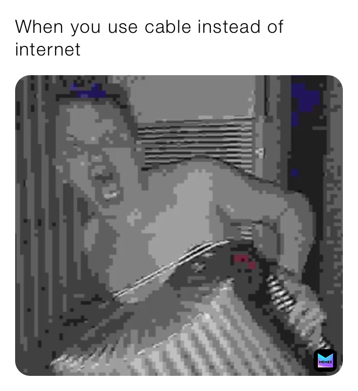 When you use cable instead of internet 