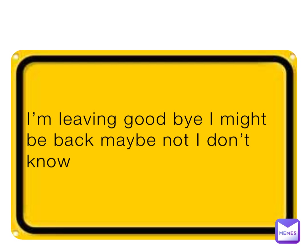 I’m leaving good bye I might be back maybe not I don’t know