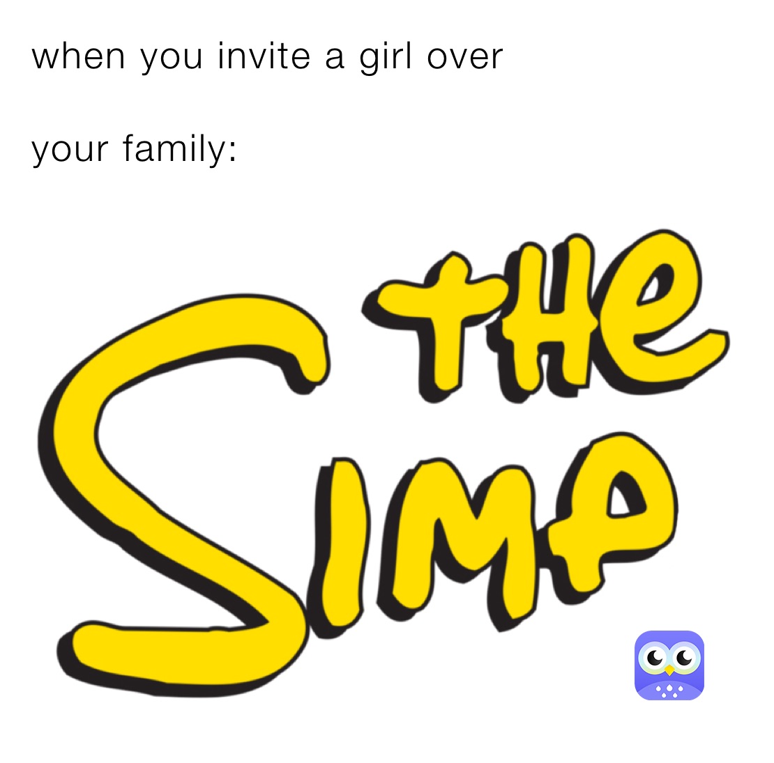 when you invite a girl over 

your family: