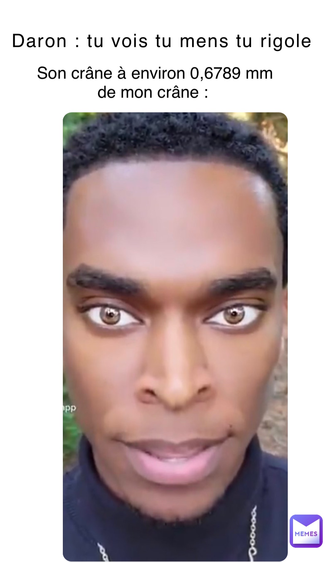 Daron : tu vois tu mens tu rigole Son crâne à environ 0,6789 mm de mon crâne :
