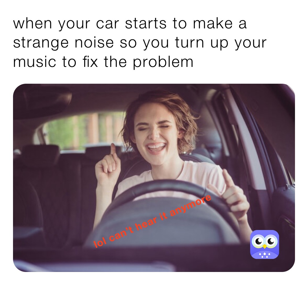 when your car starts to make a strange noise so you turn up your music to fix the problem 