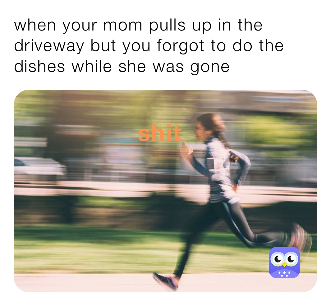 when your mom pulls up in the driveway but you forgot to do the dishes while she was gone 