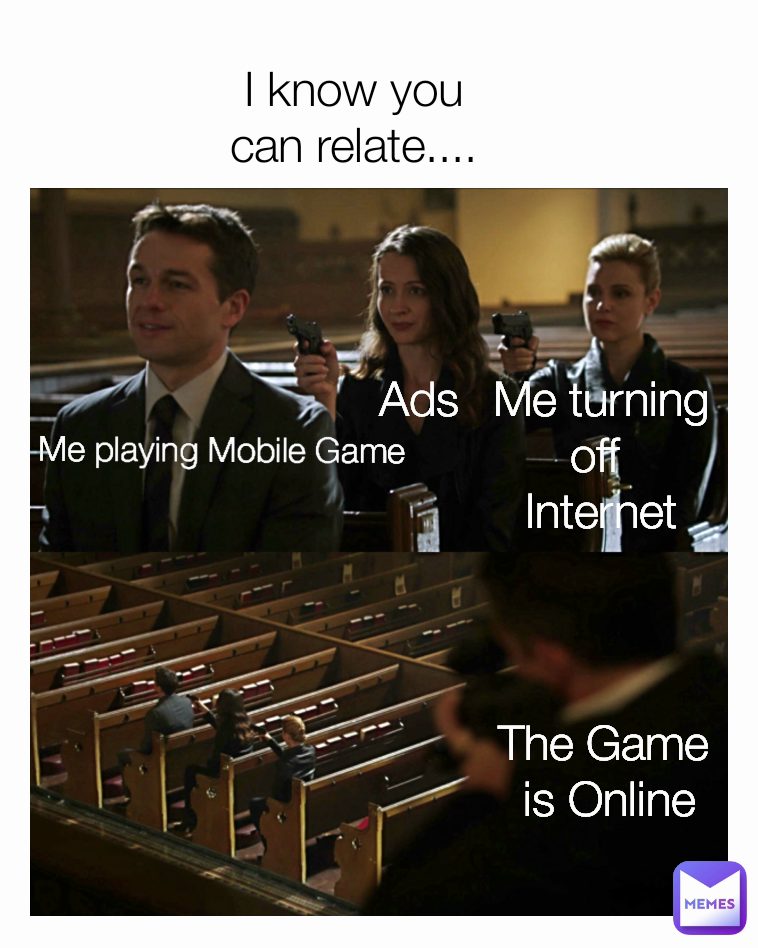 The Game 
is Online I know you can relate.... Ads Me turning off 
Internet Me playing Mobile Game