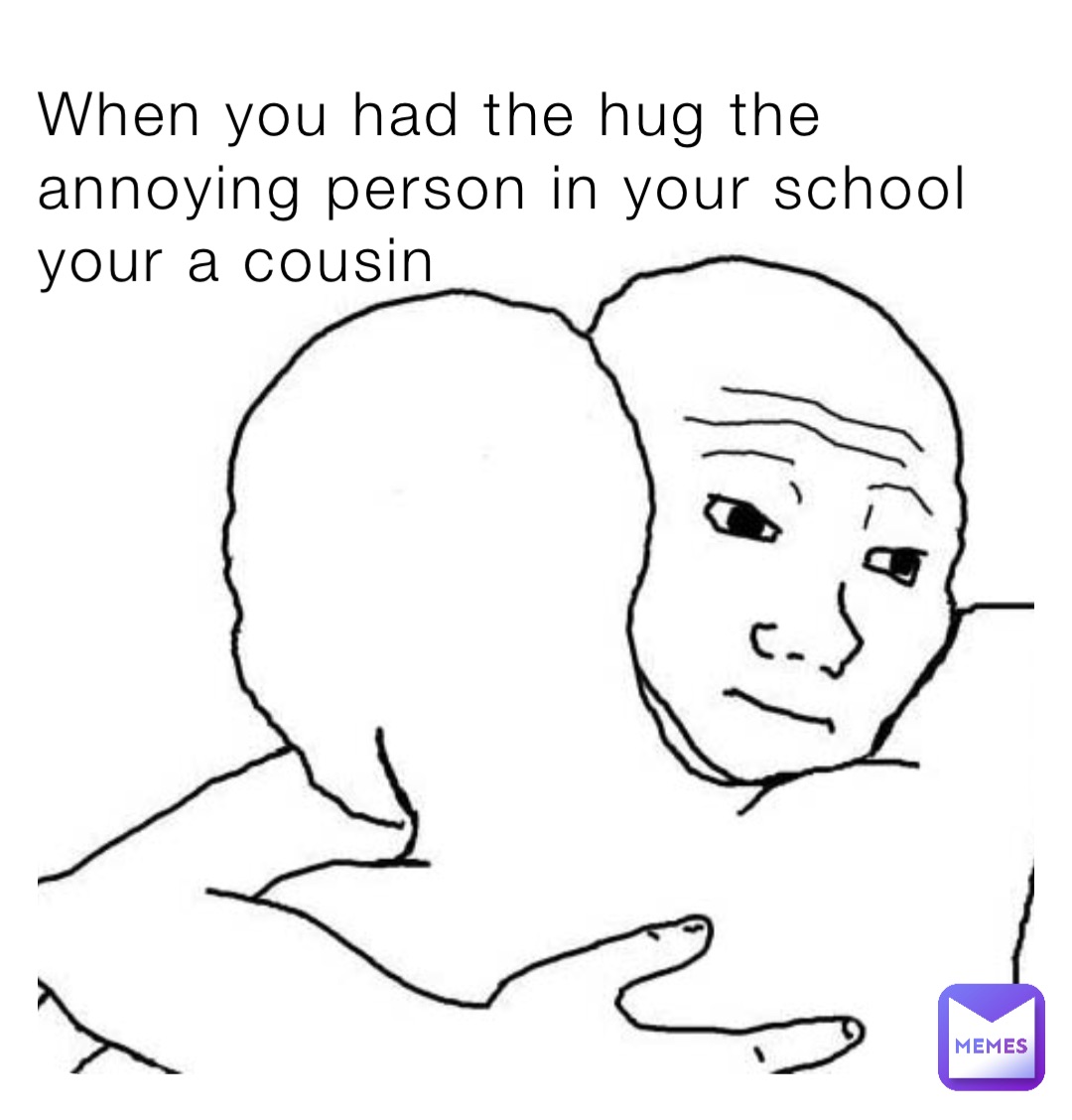 When you had the hug the annoying person in your school your a cousin