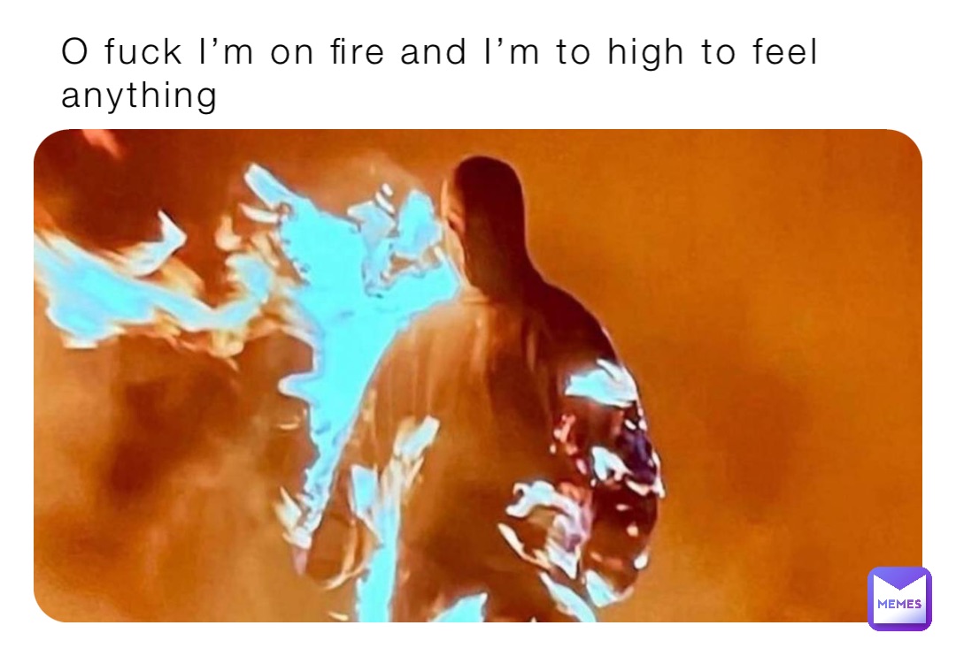 O fuck I’m on fire and I’m to high to feel anything