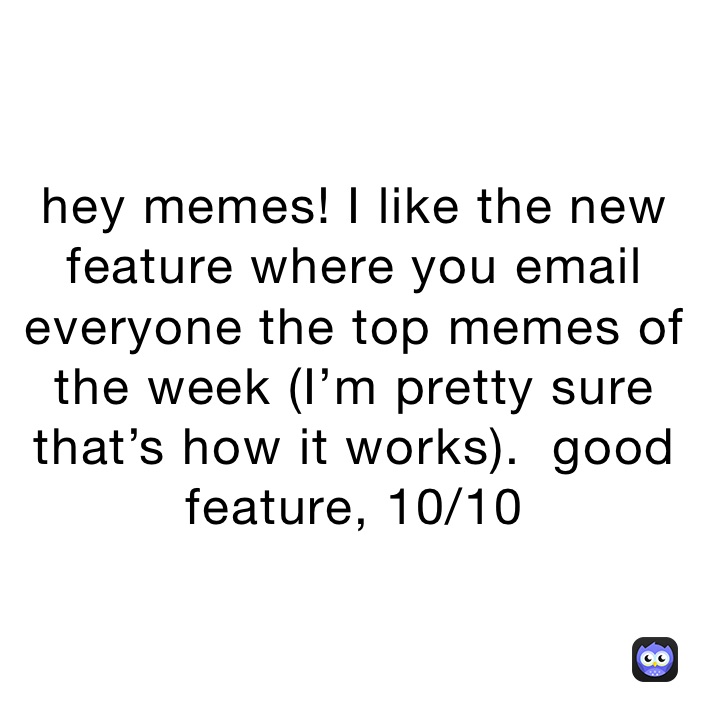 hey memes! I like the new feature where you email everyone the top memes of the week (I’m pretty sure that’s how it works).  good
feature, 10/10