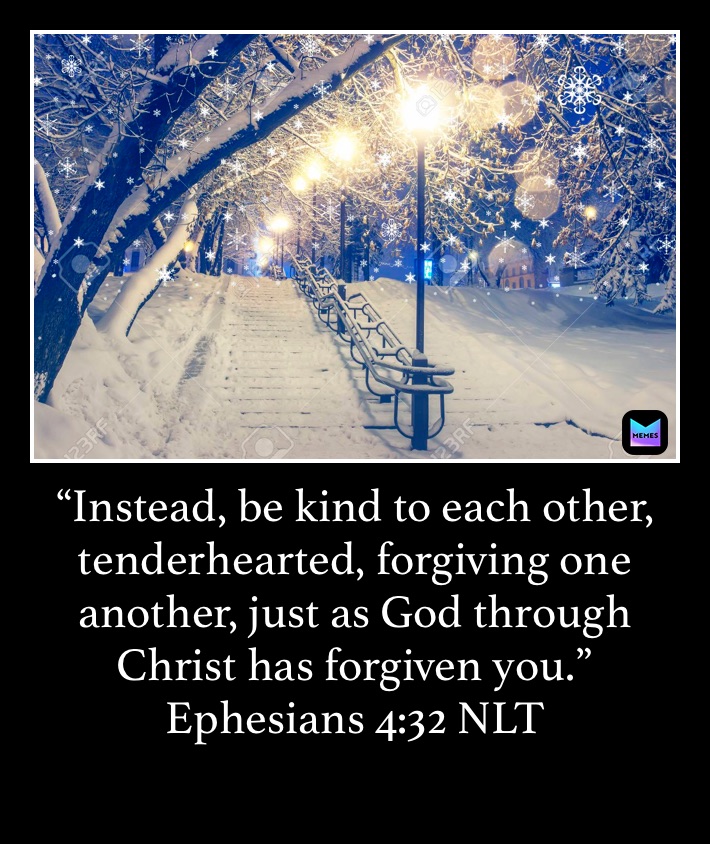 “Instead, be kind to each other, tenderhearted, forgiving one another, just as God through Christ has forgiven you.”
‭‭Ephesians‬ ‭4:32‬ ‭NLT‬‬
