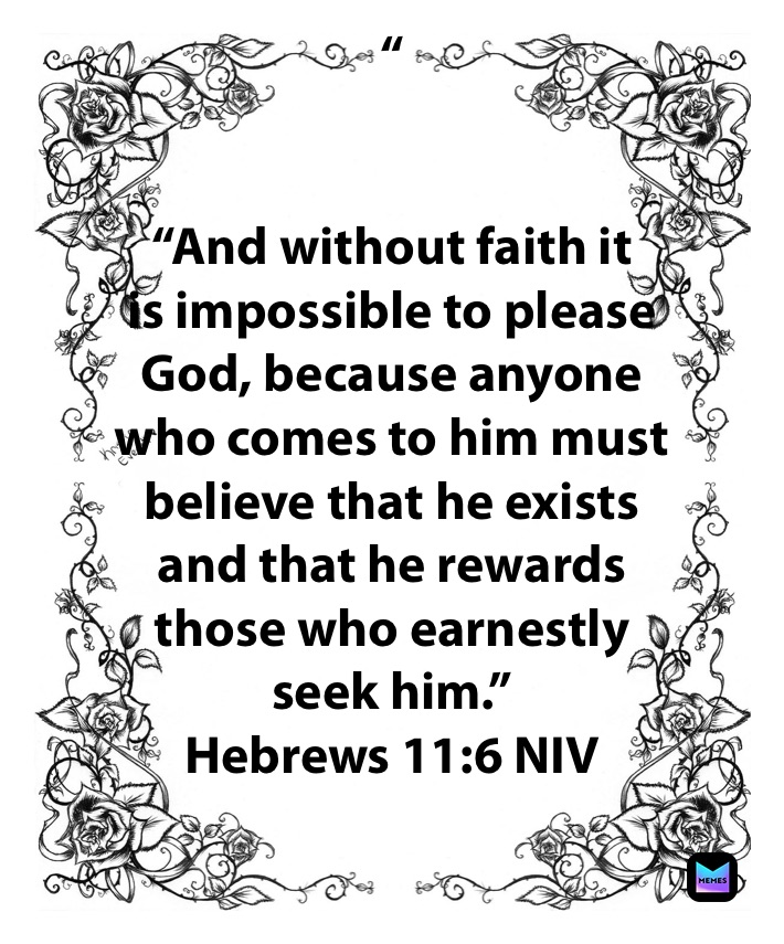 “


“And without faith it 
is impossible to please 
God, because anyone 
who comes to him must 
believe that he exists 
and that he rewards 
those who earnestly 
seek him.”
‭‭Hebrews‬ ‭11:6‬ ‭NIV‬‬ “And without faith 
it is impossible
 to please God, 
because anyone
 who comes to him must 
believe that 
he exists and that he rewards 
those 
who earnestly seek him.”
‭‭Hebrews‬ ‭11:6‬ ‭NIV‬‬