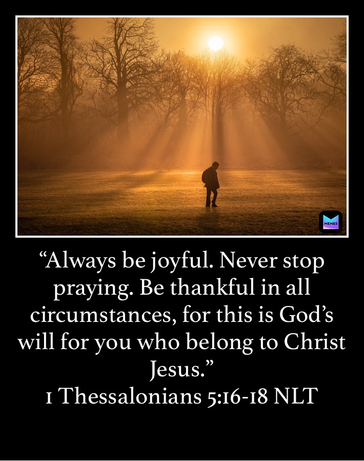 “Always be joyful. Never stop praying. Be thankful in all circumstances, for this is God’s will for you who belong to Christ Jesus.”
‭‭1 Thessalonians‬ ‭5:16-18‬ ‭NLT‬‬
