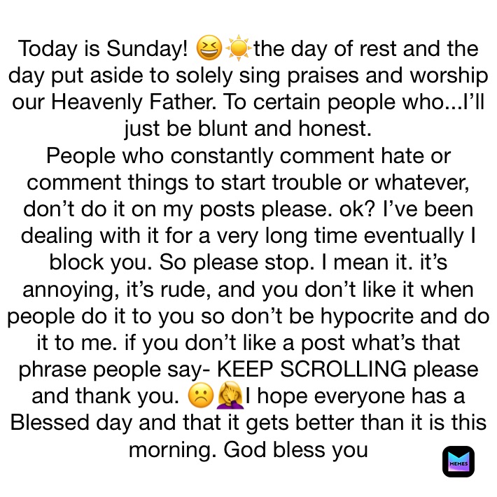 Today is Sunday! 😆☀️the day of rest and the day put aside to solely sing praises and worship our Heavenly Father. To certain people who...I’ll just be blunt and honest.
People who constantly comment hate or comment things to start trouble or whatever, don’t do it on my posts please. ok? I’ve been dealing with it for a very long time eventually I block you. So please stop. I mean it. it’s annoying, it’s rude, and you don’t like it when people do it to you so don’t be hypocrite and do it to me. if you don’t like a post what’s that phrase people say- KEEP SCROLLING please and thank you. ☹️🤦‍♀️I hope everyone has a Blessed day and that it gets better than it is this morning. God bless you 