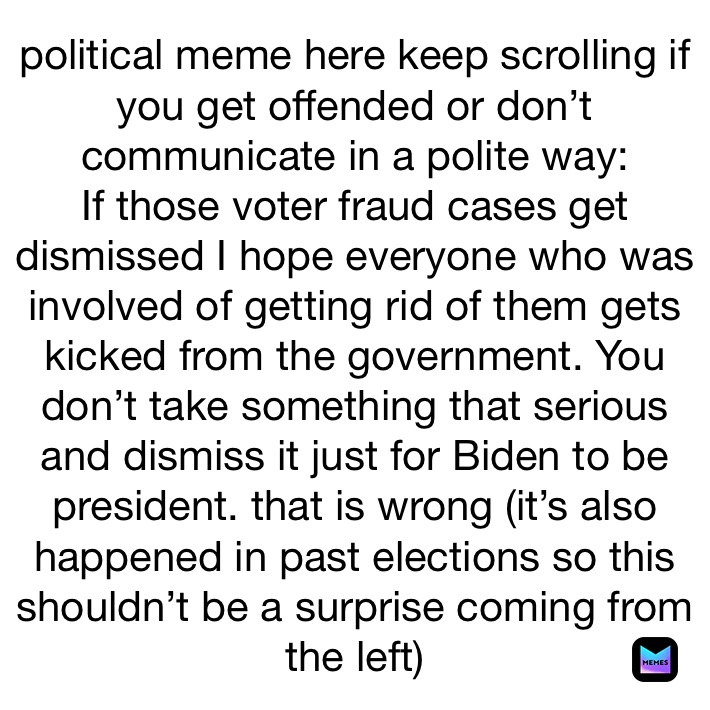 political meme here keep scrolling if you get offended or don’t communicate in a polite way: 
If those voter fraud cases get dismissed I hope everyone who was involved of getting rid of them gets kicked from the government. You don’t take something that serious and dismiss it just for Biden to be president. that is wrong (it’s also happened in past elections so this shouldn’t be a surprise coming from the left) 