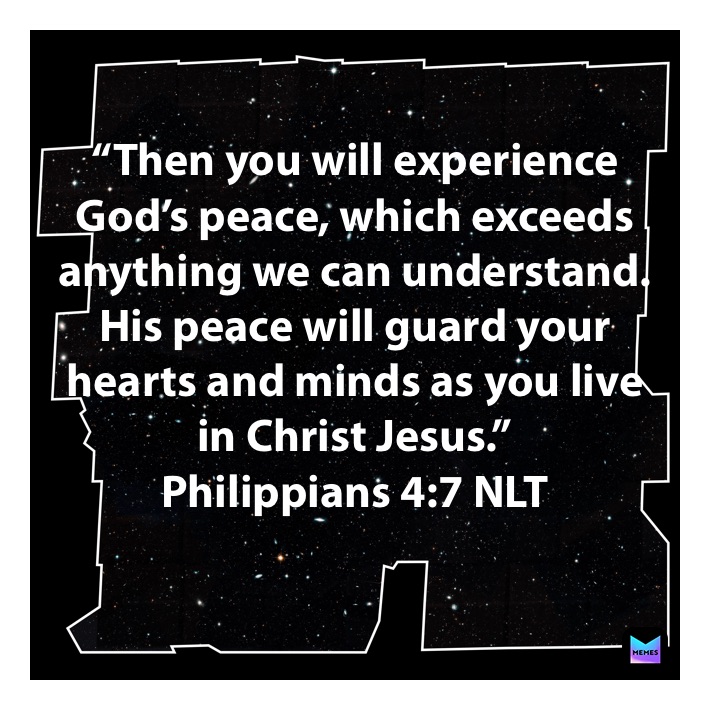 

“Then you will experience God’s peace, which exceeds anything we can understand. His peace will guard your hearts and minds as you live 
in Christ Jesus.”
‭‭Philippians‬ ‭4:7‬ ‭NLT‬‬
