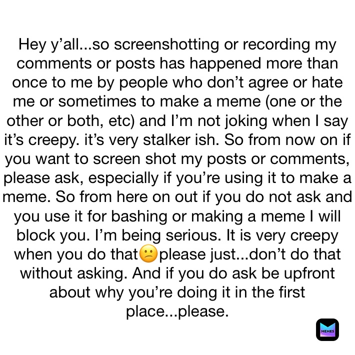 Hey y’all...so screenshotting or recording my comments or posts has happened more than once to me by people who don’t agree or hate me or sometimes to make a meme (one or the other or both, etc) and I’m not joking when I say it’s creepy. it’s very stalker ish. So from now on if you want to screen shot my posts or comments, please ask, especially if you’re using it to make a meme. So from here on out if you do not ask and you use it for bashing or making a meme I will block you. I’m being serious. It is very creepy when you do that😕please just...don’t do that without asking. And if you do ask be upfront about why you’re doing it in the first place...please. 