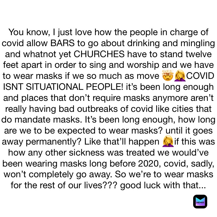 You know, I just love how the people in charge of covid allow BARS to go about drinking and mingling and whatnot yet CHURCHES have to stand twelve feet apart in order to sing and worship and we have to wear masks if we so much as move 🤯🤦‍♀️COVID ISNT SITUATIONAL PEOPLE! it’s been long enough and places that don’t require masks anymore aren’t really having bad outbreaks of covid like cities that do mandate masks. It’s been long enough, how long are we to be expected to wear masks? until it goes away permanently? Like that’ll happen 🤦‍♀️if this was how any other sickness was treated we would’ve been wearing masks long before 2020, covid, sadly, won’t completely go away. So we’re to wear masks for the rest of our lives??? good luck with that...