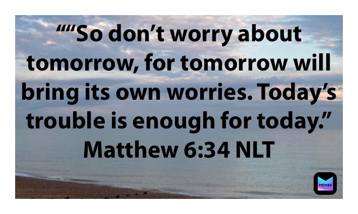 ““So don’t worry about tomorrow, for tomorrow will bring its own worries. Today’s trouble is enough for today.”
‭‭Matthew‬ ‭6:34‬ ‭NLT‬