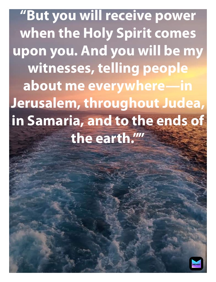 “But you will receive power when the Holy Spirit comes upon you. And you will be my witnesses, telling people about me everywhere—in Jerusalem, throughout Judea, in Samaria, and to the ends of the earth.””
‭‭Acts of the Apostles‬ ‭1:8‬ ‭NLT‬‬