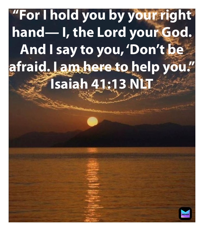 “For I hold you by your right hand— I, the Lord your God. And I say to you, ‘Don’t be afraid. I am here to help you.”
‭‭Isaiah‬ ‭41:13‬ ‭NLT‬‬