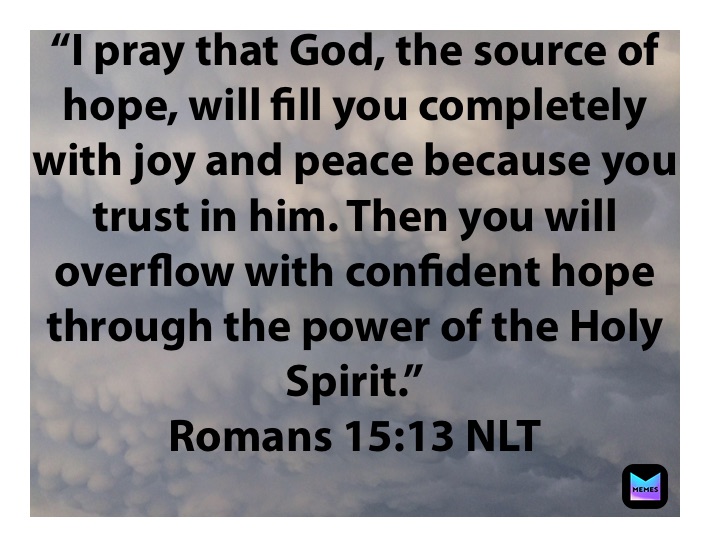 “I pray that God, the source of hope, will fill you completely with joy and peace because you trust in him. Then you will overflow with confident hope through the power of the Holy Spirit.”
‭‭Romans‬ ‭15:13‬ ‭NLT‬‬