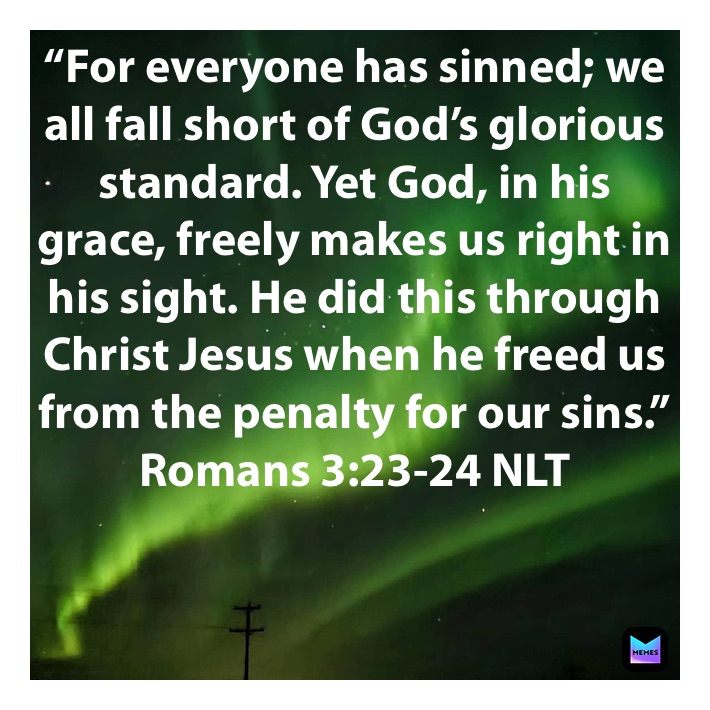 “For everyone has sinned; we all fall short of God’s glorious standard. Yet God, in his grace, freely makes us right in his sight. He did this through Christ Jesus when he freed us from the penalty for our sins.”
‭‭Romans‬ ‭3:23-24‬ ‭NLT‬‬