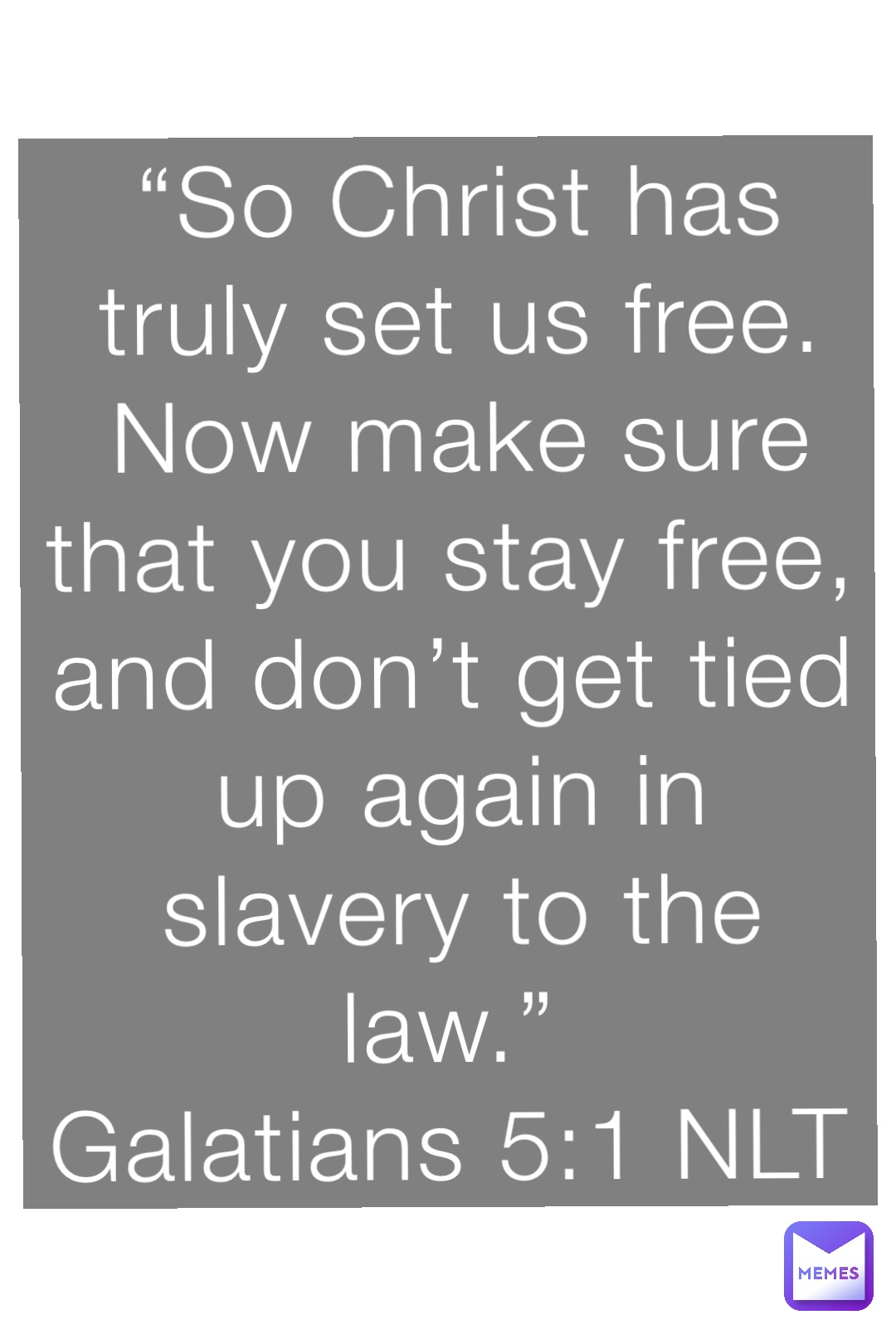 “So Christ has truly set us free. Now make sure that you stay free, and don’t get tied up again in slavery to the law.”
‭‭Galatians‬ ‭5:1‬ ‭NLT‬‬