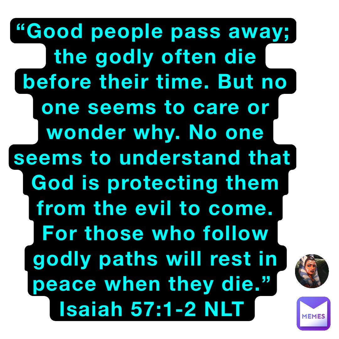 “Good people pass away; the godly often die before their time. But no one seems to care or wonder why. No one seems to understand that God is protecting them from the evil to come. For those who follow godly paths will rest in peace when they die.”
‭‭Isaiah‬ ‭57:1-2‬ ‭NLT‬‬