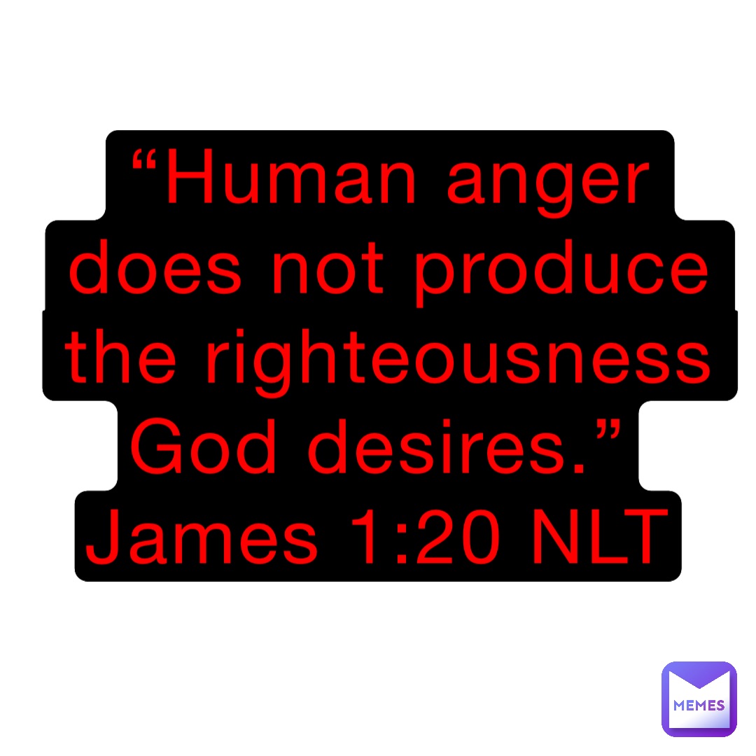 “Human anger does not produce the righteousness God desires.”
James 1:20 NLT